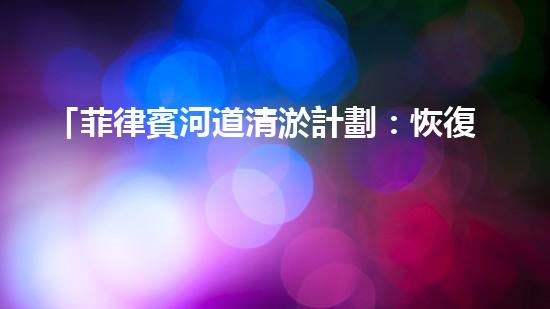 「菲律賓河道清淤計劃：恢復自然之美，保護水資源」